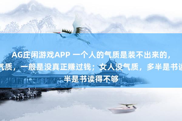 AG庄闲游戏APP 一个人的气质是装不出来的，男人没气质，一般是没真正赚过钱；女人没气质，多半是书读得不够