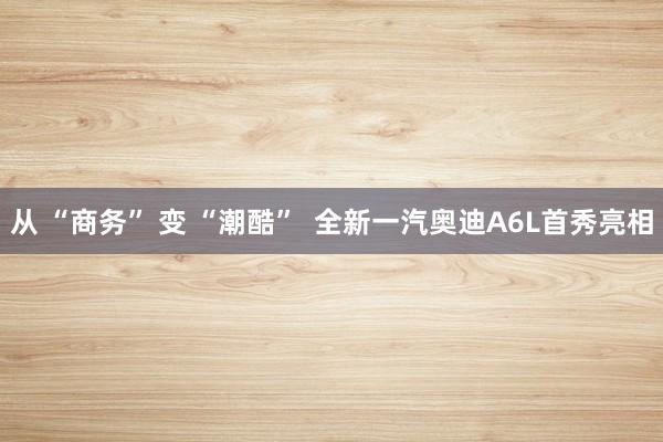 从 “商务” 变 “潮酷”  全新一汽奥迪A6L首秀亮相