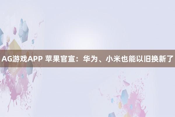 AG游戏APP 苹果官宣：华为、小米也能以旧换新了