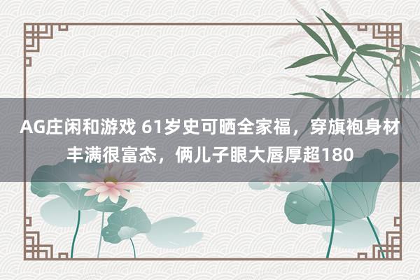 AG庄闲和游戏 61岁史可晒全家福，穿旗袍身材丰满很富态，俩儿子眼大唇厚超180