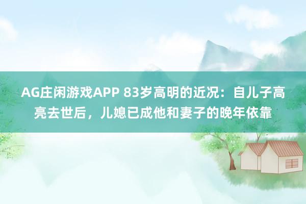 AG庄闲游戏APP 83岁高明的近况：自儿子高亮去世后，儿媳已成他和妻子的晚年依靠