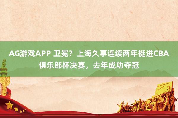 AG游戏APP 卫冕？上海久事连续两年挺进CBA俱乐部杯决赛，去年成功夺冠