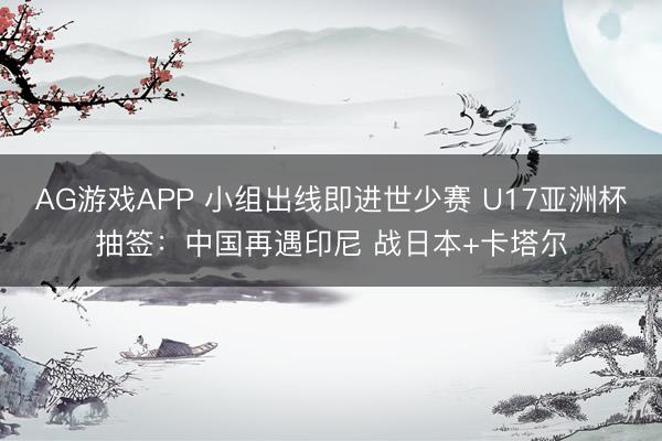 AG游戏APP 小组出线即进世少赛 U17亚洲杯抽签：中国再遇印尼 战日本+卡塔尔