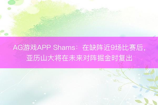 AG游戏APP Shams：在缺阵近9场比赛后，亚历山大将在未来对阵掘金时复出